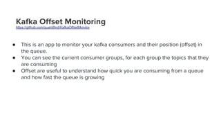 Kafka Offset Monitoring
https://github.com/quantifind/KafkaOffsetMonitor
● This is an app to monitor your kafka consumers and their position (offset) in
the queue.
● You can see the current consumer groups, for each group the topics that they
are consuming
● Offset are useful to understand how quick you are consuming from a queue
and how fast the queue is growing
 