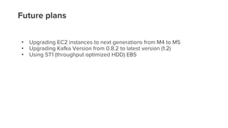 Future plans
• Upgrading EC2 instances to next generations from M4 to M5
• Upgrading Kafka Version from 0.8.2 to latest version (1.2)
• Using ST1 (throughput optimized HDD) EBS
 