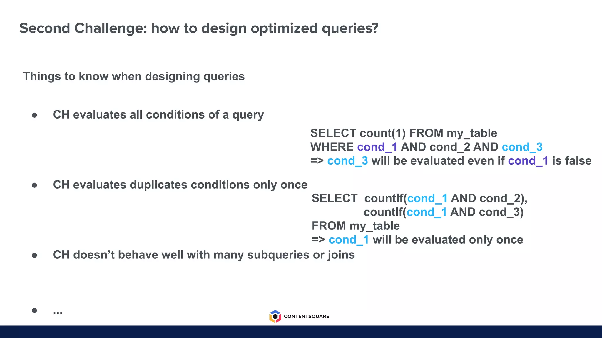 Second Challenge: how to design optimized queries?
Things to know when designing queries
SELECT count(1) FROM my_table
WHERE cond_1 AND cond_2 AND cond_3
=> cond_3 will be evaluated even if cond_1 is false
SELECT countIf(cond_1 AND cond_2),
countIf(cond_1 AND cond_3)
FROM my_table
=> cond_1 will be evaluated only once
● CH evaluates all conditions of a query
● CH evaluates duplicates conditions only once
● CH doesn’t behave well with many subqueries or joins
● ...
 