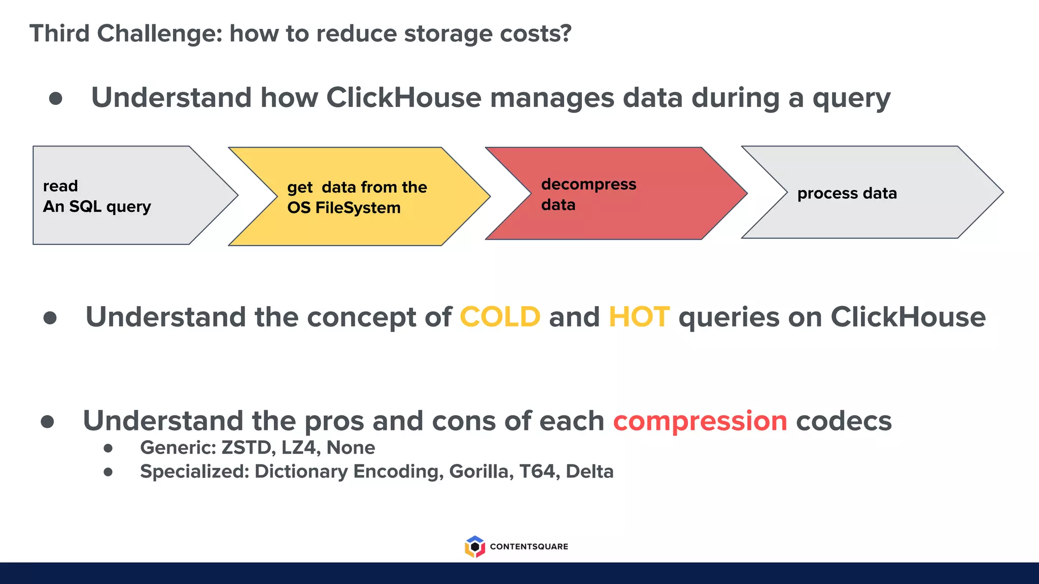 Third Challenge: how to reduce storage costs?
● Understand the concept of COLD and HOT queries on ClickHouse
● Understand the pros and cons of each compression codecs
● Understand how ClickHouse manages data during a query
read
An SQL query
get data from the
OS FileSystem
decompress
data
process data
● Generic: ZSTD, LZ4, None
● Specialized: Dictionary Encoding, Gorilla, T64, Delta
 