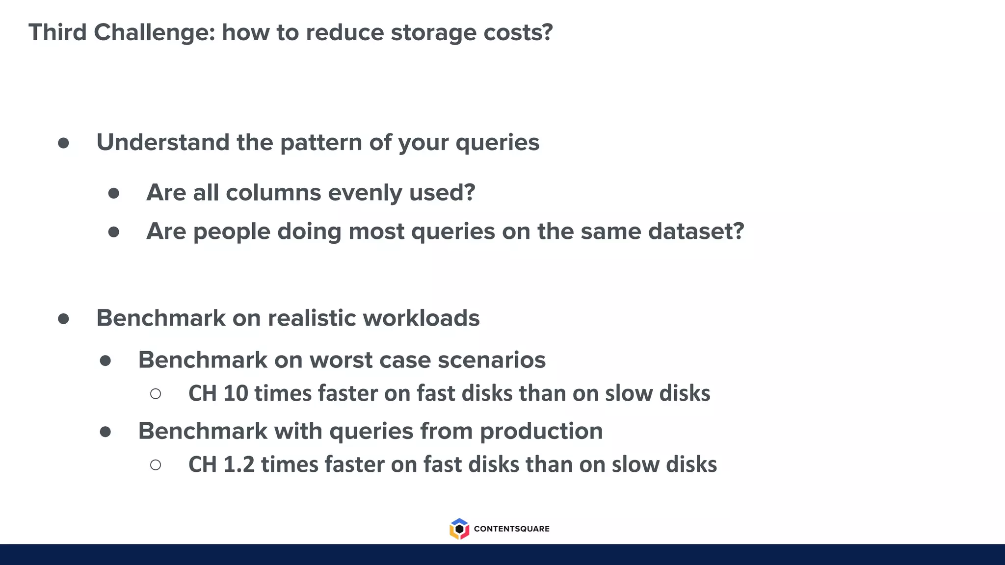 Third Challenge: how to reduce storage costs?
● Understand the pattern of your queries
● Benchmark on realistic workloads
● Are all columns evenly used?
● Are people doing most queries on the same dataset?
● Benchmark on worst case scenarios
○ CH 10 times faster on fast disks than on slow disks
● Benchmark with queries from production
○ CH 1.2 times faster on fast disks than on slow disks
 