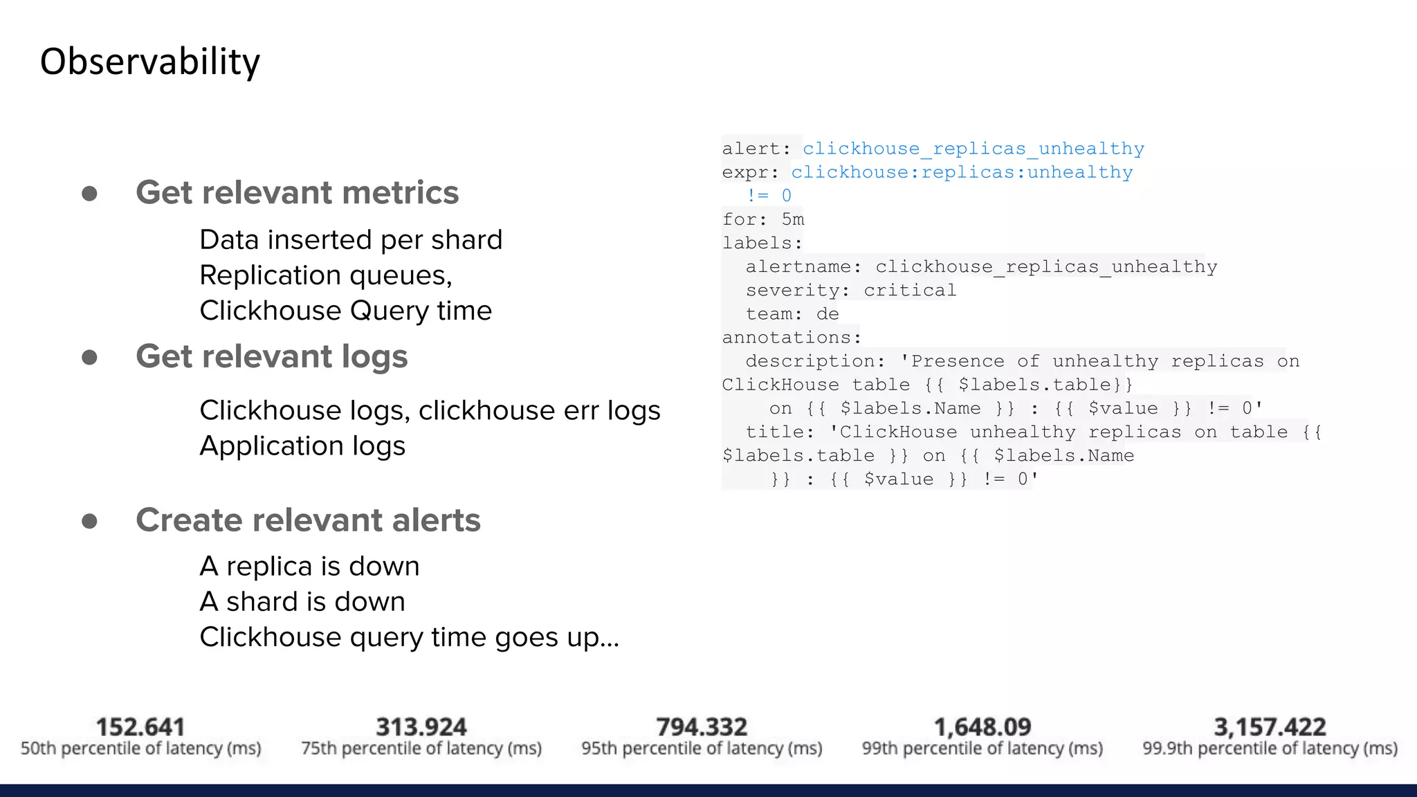 Observability
● Get relevant metrics
● Get relevant logs
● Create relevant alerts
Data inserted per shard
Replication queues,
Clickhouse Query time
Clickhouse logs, clickhouse err logs
Application logs
A replica is down
A shard is down
Clickhouse query time goes up...
alert: clickhouse_replicas_unhealthy
expr: clickhouse:replicas:unhealthy
!= 0
for: 5m
labels:
alertname: clickhouse_replicas_unhealthy
severity: critical
team: de
annotations:
description: 'Presence of unhealthy replicas on
ClickHouse table {{ $labels.table}}
on {{ $labels.Name }} : {{ $value }} != 0'
title: 'ClickHouse unhealthy replicas on table {{
$labels.table }} on {{ $labels.Name
}} : {{ $value }} != 0'
 