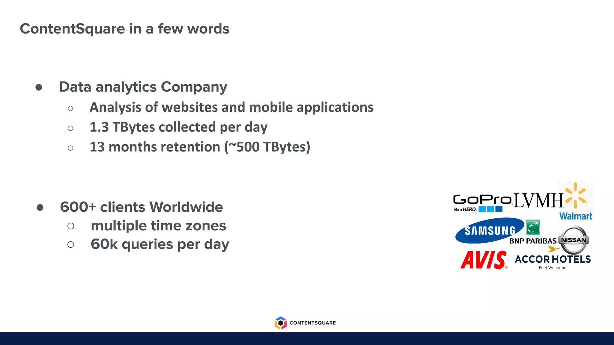 ContentSquare in a few words
● Data analytics Company
○ Analysis of websites and mobile applications
○ 1.3 TBytes collected per day
○ 13 months retention (~500 TBytes)
● 600+ clients Worldwide
○ multiple time zones
○ 60k queries per day
 