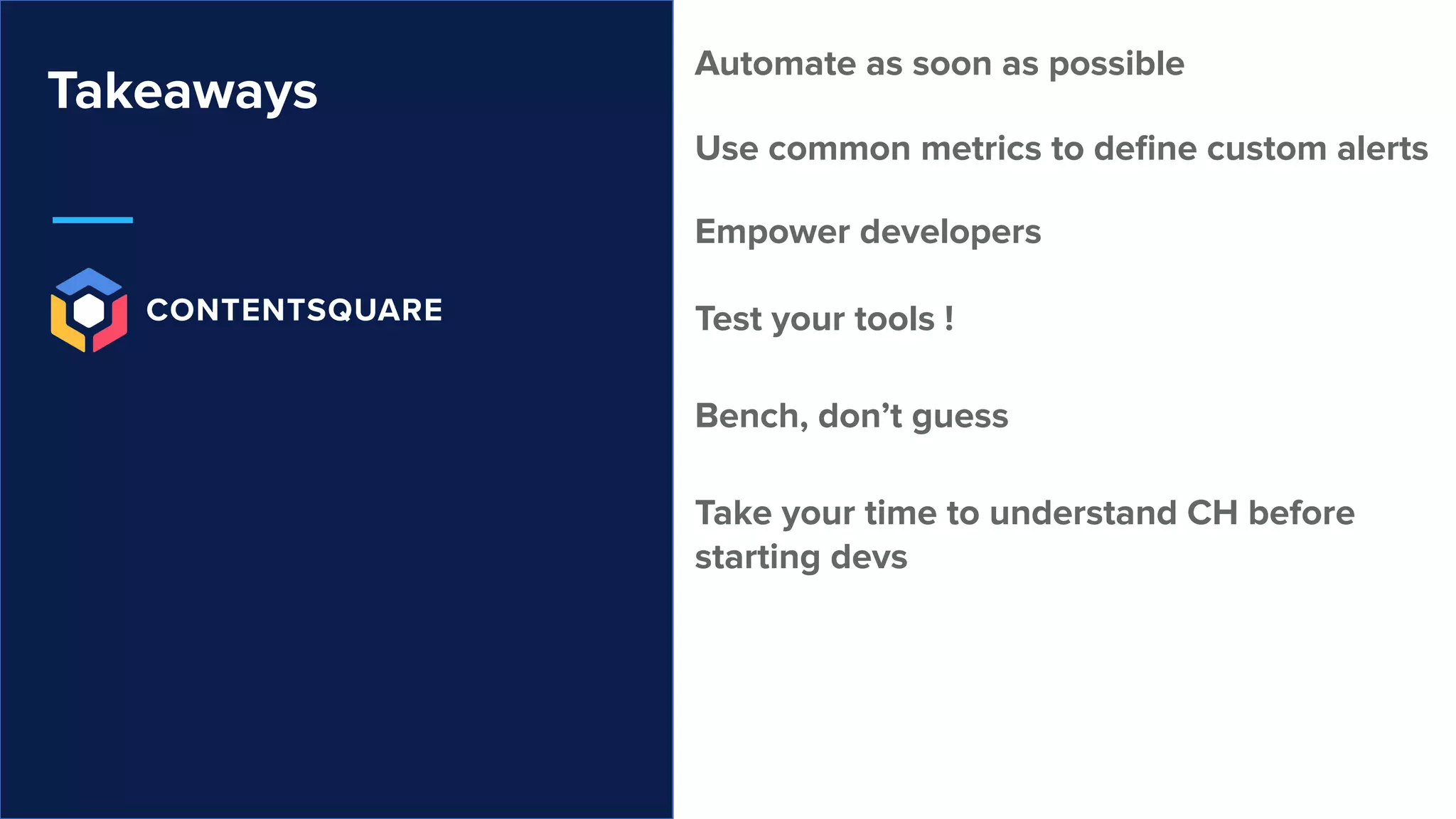 Takeaways
Automate as soon as possible
Use common metrics to deﬁne custom alerts
Empower developers
Test your tools !
Bench, don’t guess
Take your time to understand CH before
starting devs
 