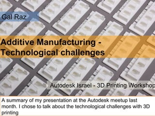 Gal Raz
Additive Manufacturing -
Technological challenges
Autodesk Israel - 3D Printing Workshop
A summary of my presentation at the Autodesk meetup last
month. I chose to talk about the technological challenges with 3D
printing
 