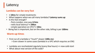Latency
Lambdas can be very fast
• < 10ms for simple treatments
• What happens when we call many lambdas? Latency sums up
• Is this fast enough?
- Paris-London, one-way 4-5ms
- redis local latency? < 100us
- simple operation on CPU? < 10ns
• Being fast is important, but on the other side, billing is per 100ms
Warm-up times
• First run of a lambda is *much* slower (100s ms)
> Even slower in some cases (lambda in a VPC which requires an ENI)
• Lambdas are rescheduled regularly (every few hours) => new cold-start
• What about new version of the code?
 