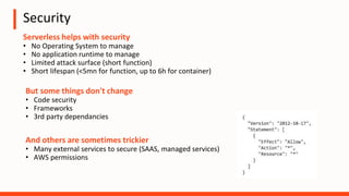 Security
Serverless helps with security
• No Operating System to manage
• No application runtime to manage
• Limited attack surface (short function)
• Short lifespan (<5mn for function, up to 6h for container)
And others are sometimes trickier
• Many external services to secure (SAAS, managed services)
• AWS permissions
But some things don't change
• Code security
• Frameworks
• 3rd party dependancies
 