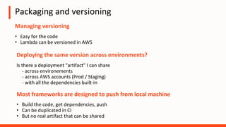 Packaging and versioning
Managing versioning
• Easy for the code
• Lambda can be versioned in AWS
Most frameworks are designed to push from local machine
• Build the code, get dependencies, push
• Can be duplicated in CI
• But no real artifact that can be shared
Deploying the same version across environments?
Is there a deployment "artifact" I can share
- across environements
- across AWS accounts (Prod / Staging)
- with all the dependencies built-in
 