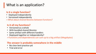 What is an application?
Is it a single function?
• Deployed independently
• Versioned independently
> What about shared libraries between functions?
The answer is probably somewhere in the middle
• No clear best practice yet
• Trial and error
Is it all my functions?
• Versioned as a whole
• With bundled shared libraries
• Same artifact with different handlers
• Deployed together or independently?
> Functions and dependencies can sum up to a big artifact (Megabytes)
 