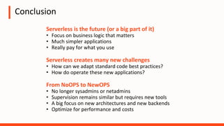 Conclusion
Serverless is the future (or a big part of it)
• Focus on business logic that matters
• Much simpler applications
• Really pay for what you use
Serverless creates many new challenges
• How can we adapt standard code best practices?
• How do operate these new applications?
From NoOPS to NewOPS
• No longer sysadmins or netadmins
• Supervision remains similar but requires new tools
• A big focus on new architectures and new backends
• Optimize for performance and costs
 