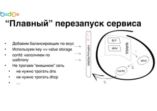 “Плавный” перезапуск сервиса 
• Добавим балансировщик по вкусу 
• Используем key => value storage 
• confd: наполняем по 
шаблону 
• Не трогаем “внешнюю” сеть 
• не нужно трогать dns 
• не нужно трогать dhcp 
• … 
 