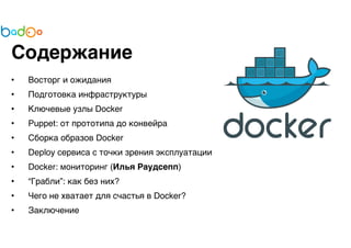 Содержание 
• Восторг и ожидания 
• Подготовка инфраструктуры 
• Ключевые узлы Docker 
• Puppet: от прототипа до конвейра 
• Сборка образов Docker 
• Deploy сервиса с точки зрения эксплуатации 
• Docker: мониторинг (Илья Раудсепп) 
• “Грабли”: как без них? 
• Чего не хватает для счастья в Docker? 
• Заключение 
 