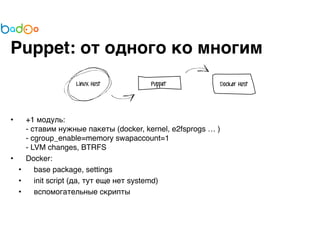 Puppet: от одного ко многим 
• +1 модуль: 
- ставим нужные пакеты (docker, kernel, e2fsprogs … ) 
- cgroup_enable=memory swapaccount=1 
- LVM changes, BTRFS 
• Docker: 
• base package, settings 
• init script (да, тут еще нет systemd) 
• вспомогательные скрипты 
 