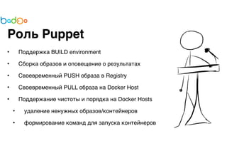 Роль Puppet 
• Поддержка BUILD environment 
• Сборка образов и оповещение о результатах 
• Своевременный PUSH образа в Registry 
• Своевременный PULL образа на Docker Host 
• Поддержание чистоты и порядка на Docker Hosts 
• удаление ненужных образов/контейнеров 
• формирование команд для запуска контейнеров 
 