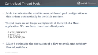 All contents © MuleSoft Inc.
Centralized Thread Pools
• Mule 4 eradicates the need for manual thread pool configuration as
this is done automatically by the Mule runtime.
• Thread pools are no longer configurable at the level of a Mule
application. We now have three centralized pools:
 CPU_INTENSIVE
 CPU_LITE
 BLOCKING_IO
• Mule 4 optimizes the execution of a flow to avoid unnecessary
thread switches.
 