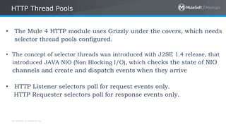 All contents © MuleSoft Inc.
HTTP Thread Pools
• The Mule 4 HTTP module uses Grizzly under the covers, which needs
selector thread pools configured.
• The concept of selector threads was introduced with J2SE 1.4 release, that
introduced JAVA NIO (Non Blocking I/O), which checks the state of NIO
channels and create and dispatch events when they arrive
• HTTP Listener selectors poll for request events only.
HTTP Requester selectors poll for response events only.
 