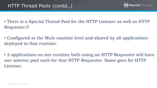 All contents © MuleSoft Inc.
HTTP Thread Pools (contd..)
• There is a Special Thread Pool for the HTTP Listener as well as HTTP
Requester.!!
• Configured at the Mule runtime level and shared by all applications
deployed to that runtime.
• 2 applications on one runtime both using an HTTP Requester will have
one selector pool each for that HTTP Requester. Same goes for HTTP
Listener.
 