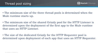 All contents © MuleSoft Inc.
Thread pool sizing
• The minimum size of the three thread pools is determined when the
Mule runtime starts up.
• The minimum size of the shared Grizzly pool for the HTTP Listener is
determined upon the deployment of the first app to the Mule runtime
that uses an HTTP Listener.
• The size of the dedicated Grizzly for the HTTP Requester pool is
determined upon deployment of each app that uses an HTTP Requester.
 