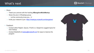 All contents © MuleSoft Inc.
What’s next
29
• Share:
– Tweet your pictures with the hashtag #BangaloreMuleMeetup
– Share the pics in WhatsApp group
• Let the community know you.. 
– Invite your network to join: https://meetups.mulesoft.com/bangalore/
• Feedback:
– Contact either Rajesh, Gaurav, Pruthvi or, Swapnil to suggest topics for
next meetup
– Contact MuleSoft at meetup@mulesoft.com for ways to improve the
program
 