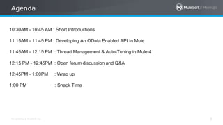 All contents © MuleSoft Inc.
Agenda
3
10:30AM - 10:45 AM : Short Introductions
11:15AM - 11:45 PM : Developing An OData Enabled API In Mule
11:45AM - 12:15 PM : Thread Management & Auto-Tuning in Mule 4
12:15 PM - 12:45PM : Open forum discussion and Q&A
12:45PM - 1:00PM : Wrap up
1:00 PM : Snack Time
 