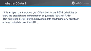 All contents © MuleSoft Inc.
What is OData ?
• It is an open data protocol , or OData built upon REST principles to
allow the creation and consumption of querable RESTful API’s.
•It is built upon EDM(Entity Data Model) data model and any client can
access metadata over the URL .
 
