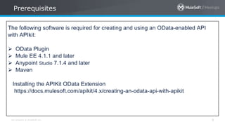 All contents © MuleSoft Inc.
Prerequisites
9
The following software is required for creating and using an OData-enabled API
with APIkit:
 OData Plugin
 Mule EE 4.1.1 and later
 Anypoint Studio 7.1.4 and later
 Maven
Installing the APIKit OData Extension
https://docs.mulesoft.com/apikit/4.x/creating-an-odata-api-with-apikit
 