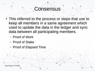 Hyperledger-Colombo
Consensus
● This referred to the process or steps that use to
keep all members in a same agreement which
used to update the data in the ledger and sync
data between all participating members.
– Proof of Work
– Proof of Stake
– Proof of Elapsed Time
 