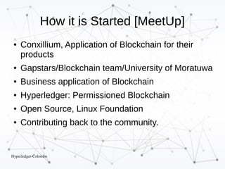 Hyperledger-Colombo
How it is Started [MeetUp]
● Conxillium, Application of Blockchain for their
products
● Gapstars/Blockchain team/University of Moratuwa
● Business application of Blockchain
● Hyperledger: Permissioned Blockchain
● Open Source, Linux Foundation
● Contributing back to the community.
 