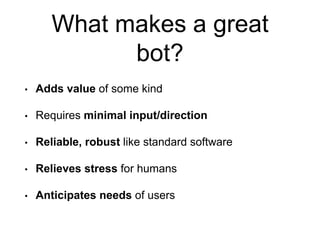 What makes a great
bot?
• Adds value of some kind
• Requires minimal input/direction
• Reliable, robust like standard software
• Relieves stress for humans
• Anticipates needs of users
 