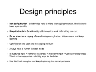Design principles
• Not Being Human - don’t try too hard to make them appear human. They can still
have a personality
• Keep it simple in functionality - Bots need to walk before they can run
• Be as smart as a puppy - Be endearing enough when failures occur and keep
learning
• Optimize for end-user and messaging medium
• Always have a human fallback mode
• {Structured input + Retrieval response} > {Freeform input + Generative response} -
We at not an acceptable reliability level for the latter
• Use feedback analytics and keep improving the user experience
 