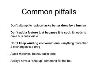 Common pitfalls
• Don’t attempt to replace tasks better done by a human
• Don’t add a feature just because it is cool. It needs to
have business value
• Don’t keep winding conversations - anything more than
2 exchanges is a drag
• Avoid rhetorics, be neutral in tone
• Always have a “shut up” command for the bot
 