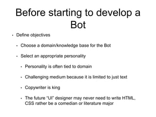 Before starting to develop a
Bot
• Define objectives
• Choose a domain/knowledge base for the Bot
• Select an appropriate personality
• Personality is often tied to domain
• Challenging medium because it is limited to just text
• Copywriter is king
• The future “UI” designer may never need to write HTML,
CSS rather be a comedian or literature major
 