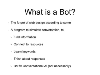 What is a Bot?
• The future of web design according to some
• A program to simulate conversation, to
• Find information
• Connect to resources
• Learn keywords
• Think about responses
• Bot != Conversational AI (not necessarily)
 