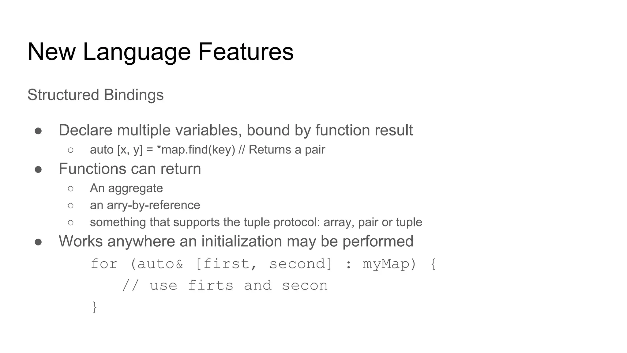 New Language Features
Structured Bindings
● Declare multiple variables, bound by function result
○ auto [x, y] = *map.find(key) // Returns a pair
● Functions can return
○ An aggregate
○ an arry-by-reference
○ something that supports the tuple protocol: array, pair or tuple
● Works anywhere an initialization may be performed
for (auto& [first, second] : myMap) {
// use firts and secon
}
 