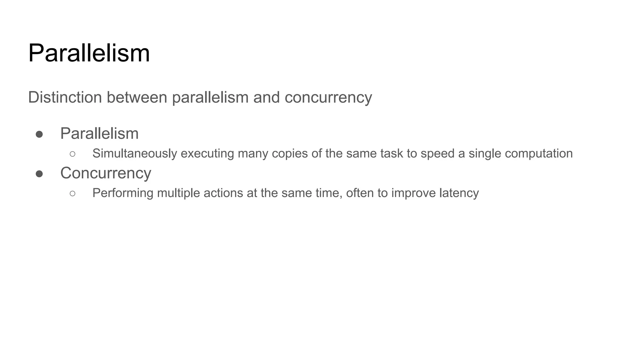 Parallelism
Distinction between parallelism and concurrency
● Parallelism
○ Simultaneously executing many copies of the same task to speed a single computation
● Concurrency
○ Performing multiple actions at the same time, often to improve latency
 
