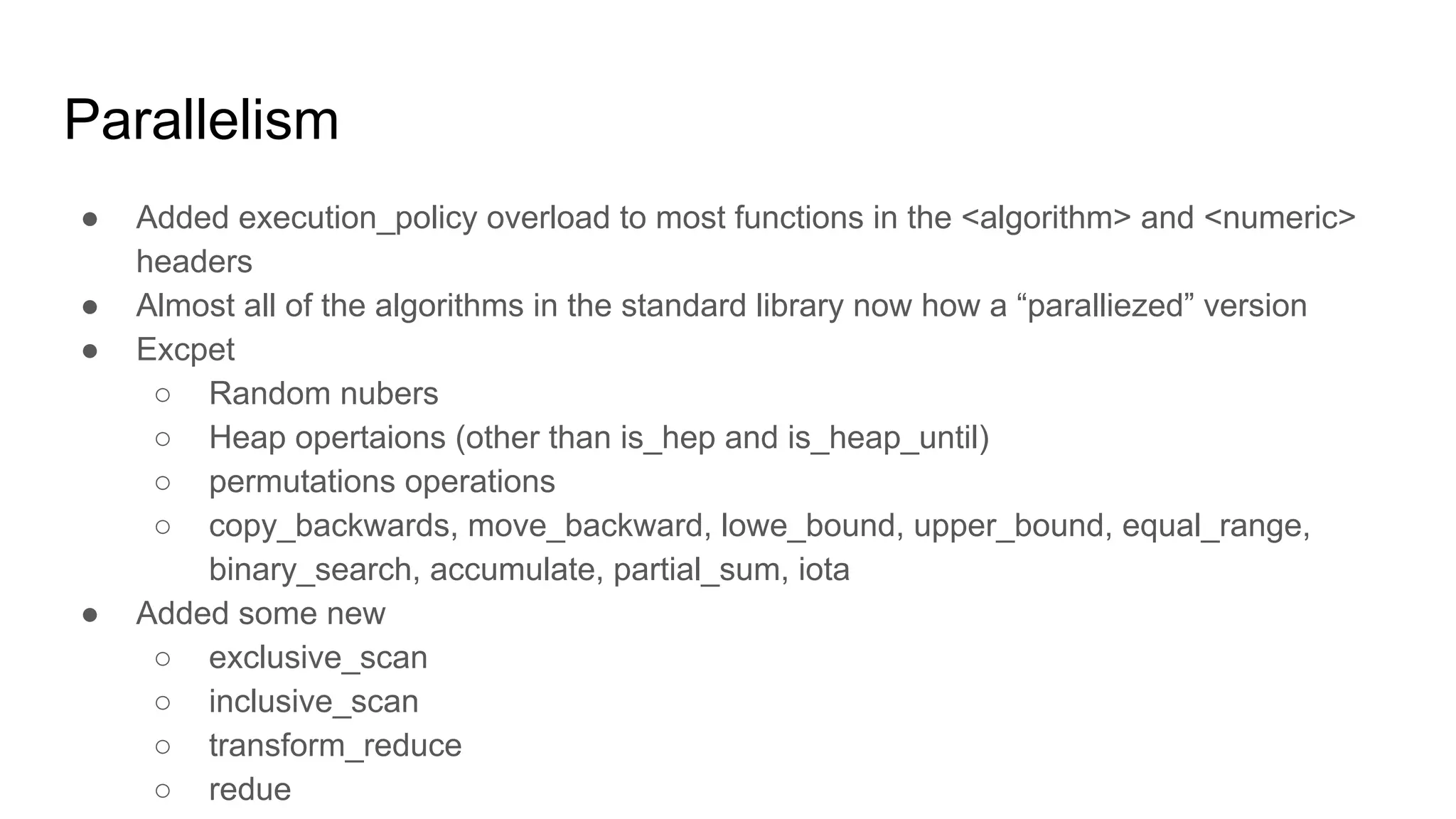 Parallelism
● Added execution_policy overload to most functions in the <algorithm> and <numeric>
headers
● Almost all of the algorithms in the standard library now how a “paralliezed” version
● Excpet
○ Random nubers
○ Heap opertaions (other than is_hep and is_heap_until)
○ permutations operations
○ copy_backwards, move_backward, lowe_bound, upper_bound, equal_range,
binary_search, accumulate, partial_sum, iota
● Added some new
○ exclusive_scan
○ inclusive_scan
○ transform_reduce
○ redue
 