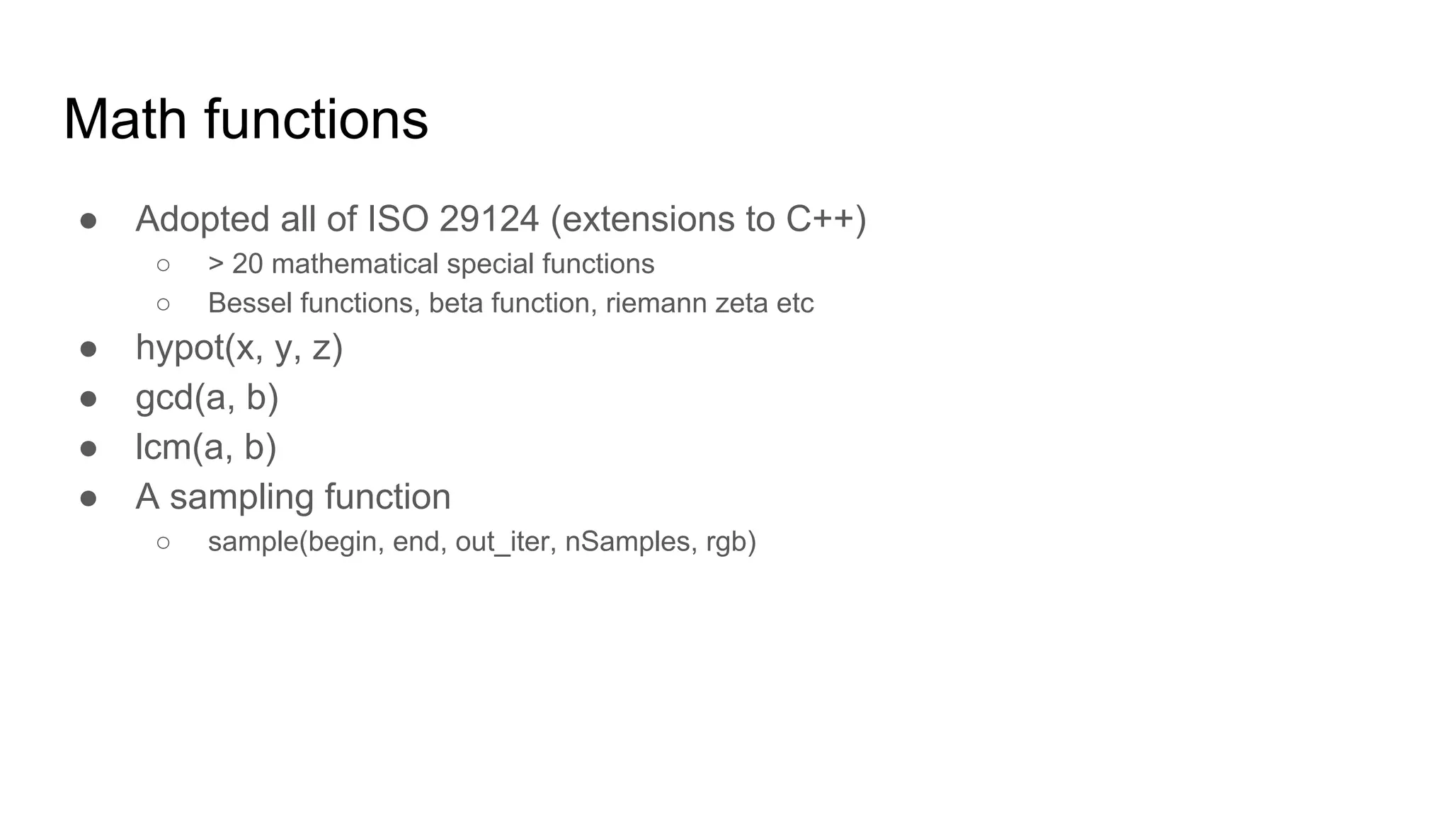 Math functions
● Adopted all of ISO 29124 (extensions to C++)
○ > 20 mathematical special functions
○ Bessel functions, beta function, riemann zeta etc
● hypot(x, y, z)
● gcd(a, b)
● lcm(a, b)
● A sampling function
○ sample(begin, end, out_iter, nSamples, rgb)
 