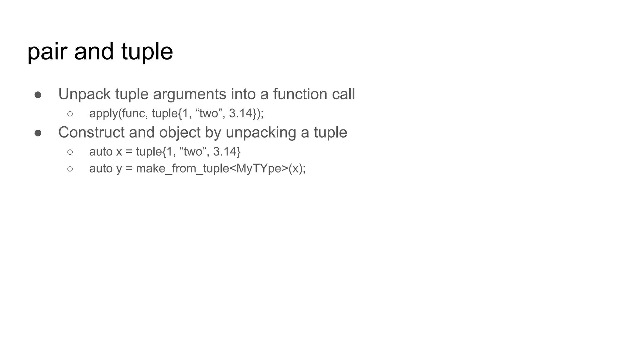 pair and tuple
● Unpack tuple arguments into a function call
○ apply(func, tuple{1, “two”, 3.14});
● Construct and object by unpacking a tuple
○ auto x = tuple{1, “two”, 3.14}
○ auto y = make_from_tuple<MyTYpe>(x);
 