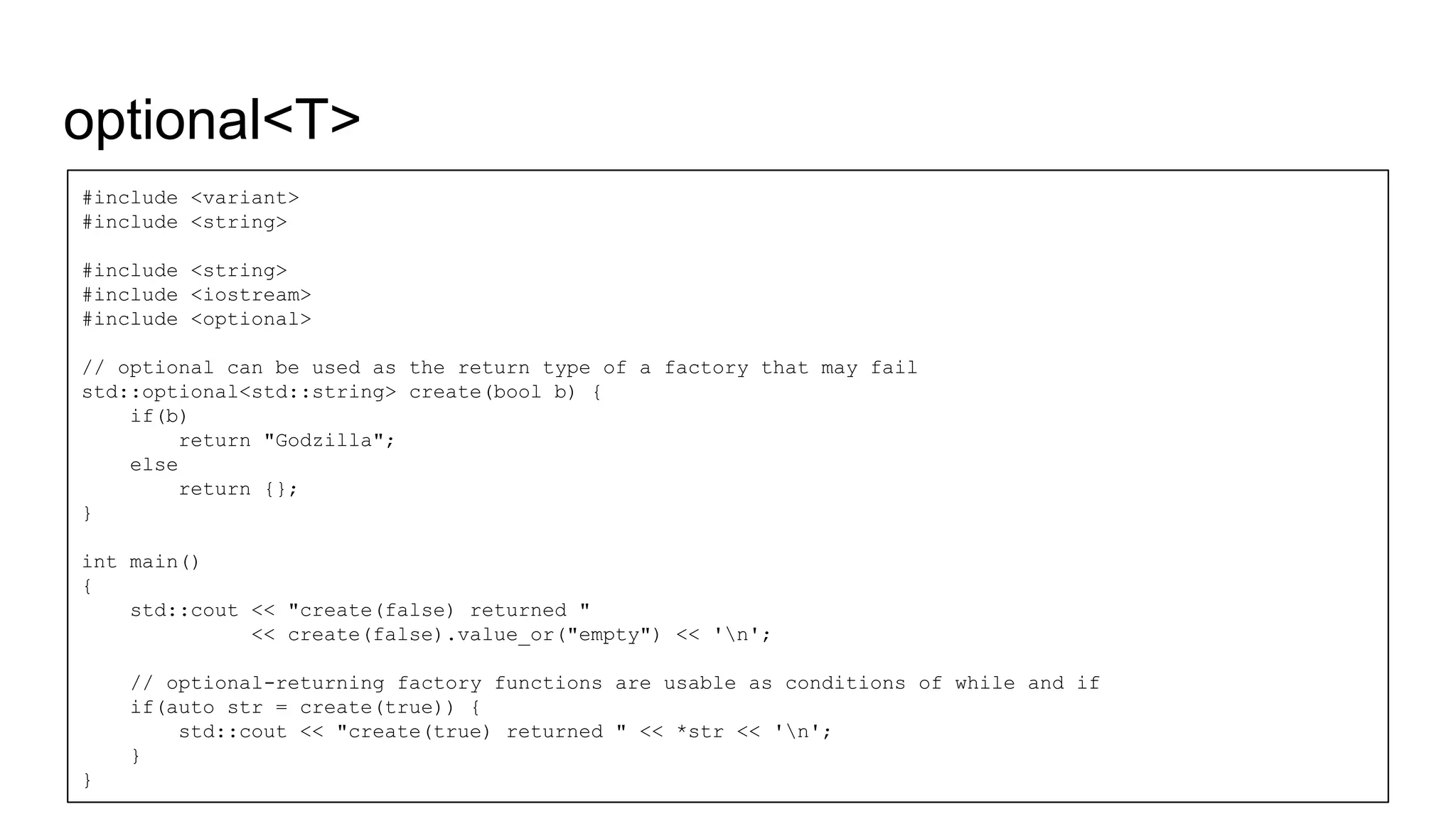 optional<T>
#include <variant>
#include <string>
#include <string>
#include <iostream>
#include <optional>
// optional can be used as the return type of a factory that may fail
std::optional<std::string> create(bool b) {
if(b)
return "Godzilla";
else
return {};
}
int main()
{
std::cout << "create(false) returned "
<< create(false).value_or("empty") << 'n';
// optional-returning factory functions are usable as conditions of while and if
if(auto str = create(true)) {
std::cout << "create(true) returned " << *str << 'n';
}
}
 