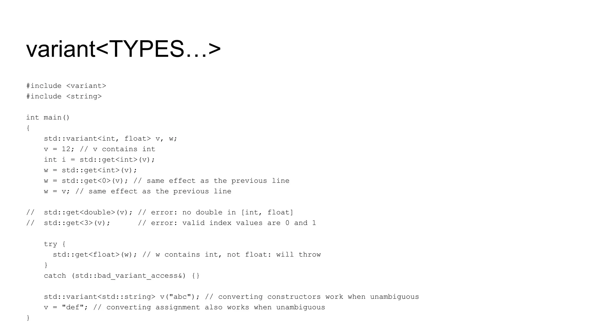 variant<TYPES…>
#include <variant>
#include <string>
int main()
{
std::variant<int, float> v, w;
v = 12; // v contains int
int i = std::get<int>(v);
w = std::get<int>(v);
w = std::get<0>(v); // same effect as the previous line
w = v; // same effect as the previous line
// std::get<double>(v); // error: no double in [int, float]
// std::get<3>(v); // error: valid index values are 0 and 1
try {
std::get<float>(w); // w contains int, not float: will throw
}
catch (std::bad_variant_access&) {}
std::variant<std::string> v("abc"); // converting constructors work when unambiguous
v = "def"; // converting assignment also works when unambiguous
}
 