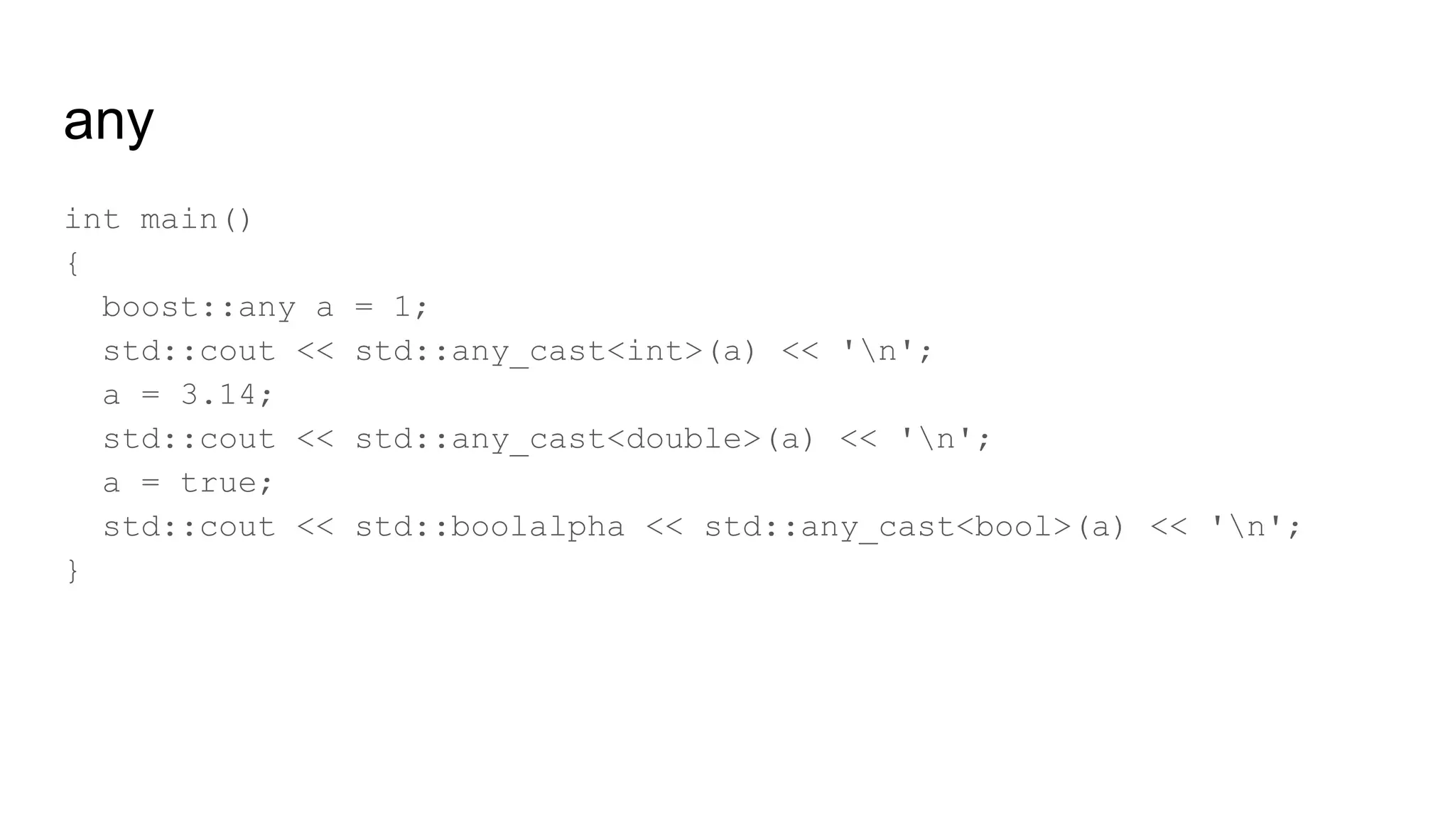 any
int main()
{
boost::any a = 1;
std::cout << std::any_cast<int>(a) << 'n';
a = 3.14;
std::cout << std::any_cast<double>(a) << 'n';
a = true;
std::cout << std::boolalpha << std::any_cast<bool>(a) << 'n';
}
 