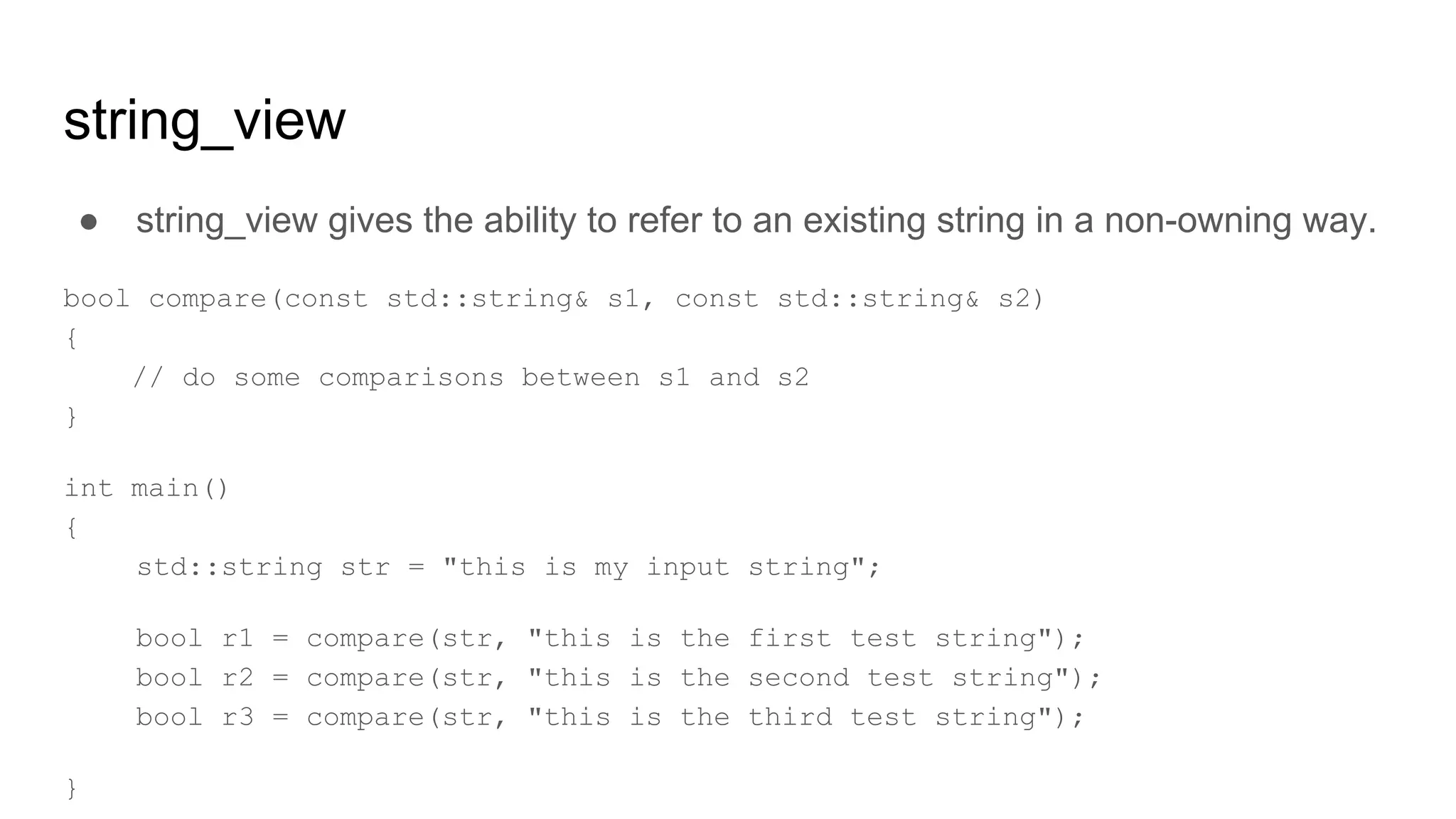 string_view
● string_view gives the ability to refer to an existing string in a non-owning way.
bool compare(const std::string& s1, const std::string& s2)
{
// do some comparisons between s1 and s2
}
int main()
{
std::string str = "this is my input string";
bool r1 = compare(str, "this is the first test string");
bool r2 = compare(str, "this is the second test string");
bool r3 = compare(str, "this is the third test string");
}
 