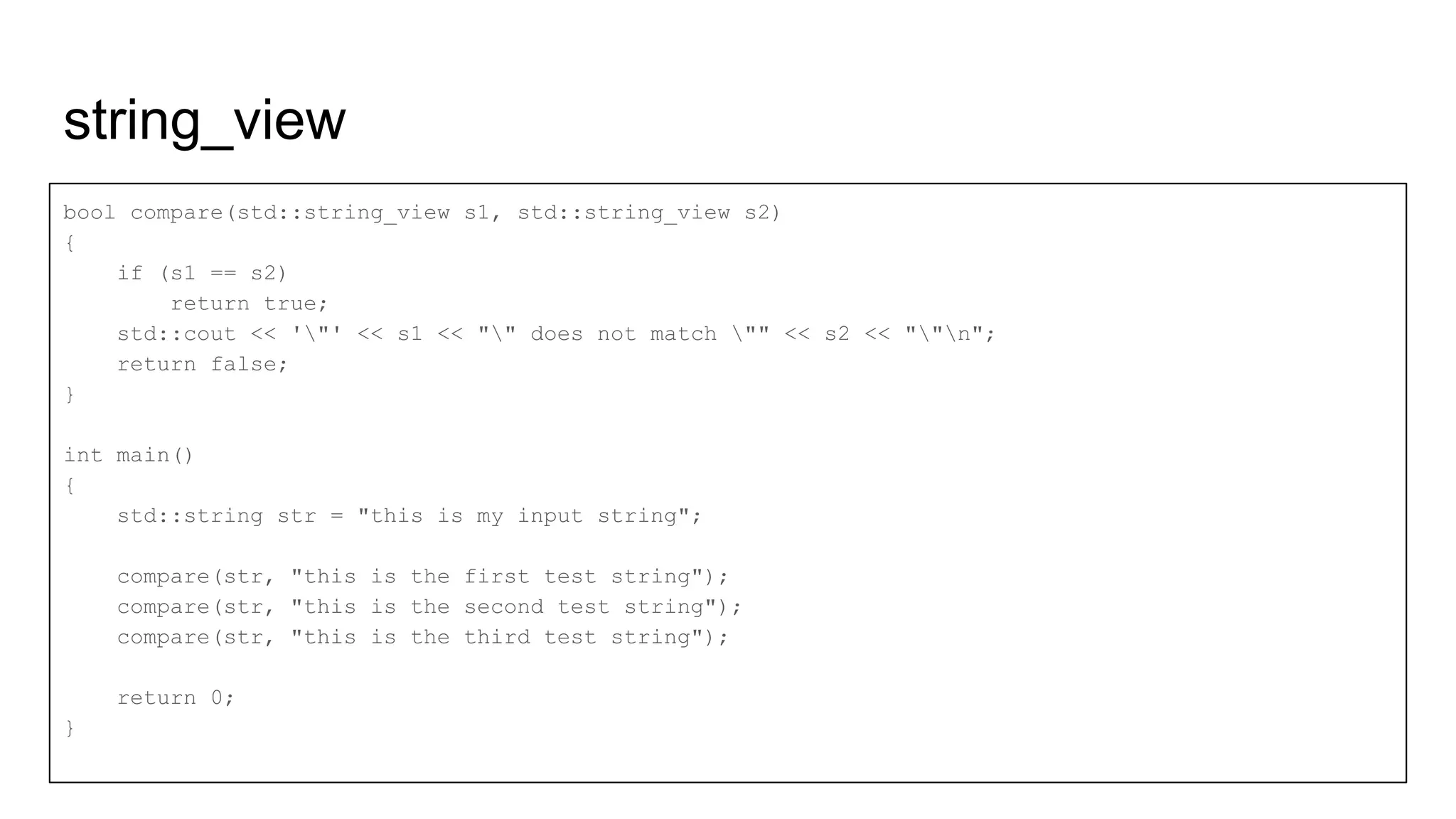string_view
bool compare(std::string_view s1, std::string_view s2)
{
if (s1 == s2)
return true;
std::cout << '"' << s1 << "" does not match "" << s2 << ""n";
return false;
}
int main()
{
std::string str = "this is my input string";
compare(str, "this is the first test string");
compare(str, "this is the second test string");
compare(str, "this is the third test string");
return 0;
}
 