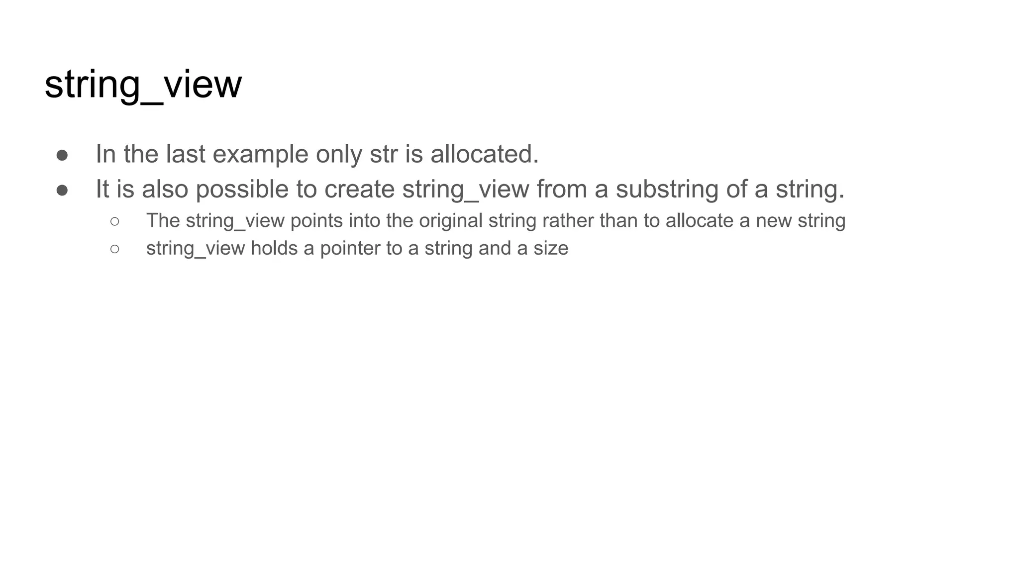 string_view
● In the last example only str is allocated.
● It is also possible to create string_view from a substring of a string.
○ The string_view points into the original string rather than to allocate a new string
○ string_view holds a pointer to a string and a size
 