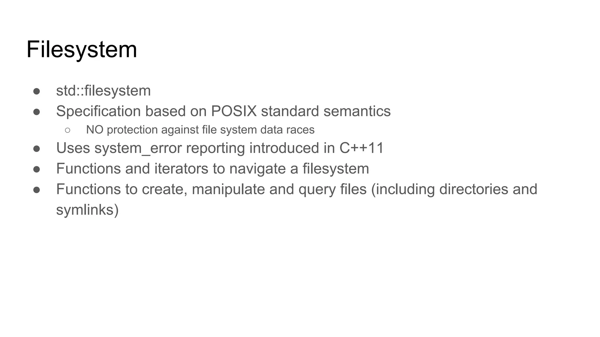 Filesystem
● std::filesystem
● Specification based on POSIX standard semantics
○ NO protection against file system data races
● Uses system_error reporting introduced in C++11
● Functions and iterators to navigate a filesystem
● Functions to create, manipulate and query files (including directories and
symlinks)
 