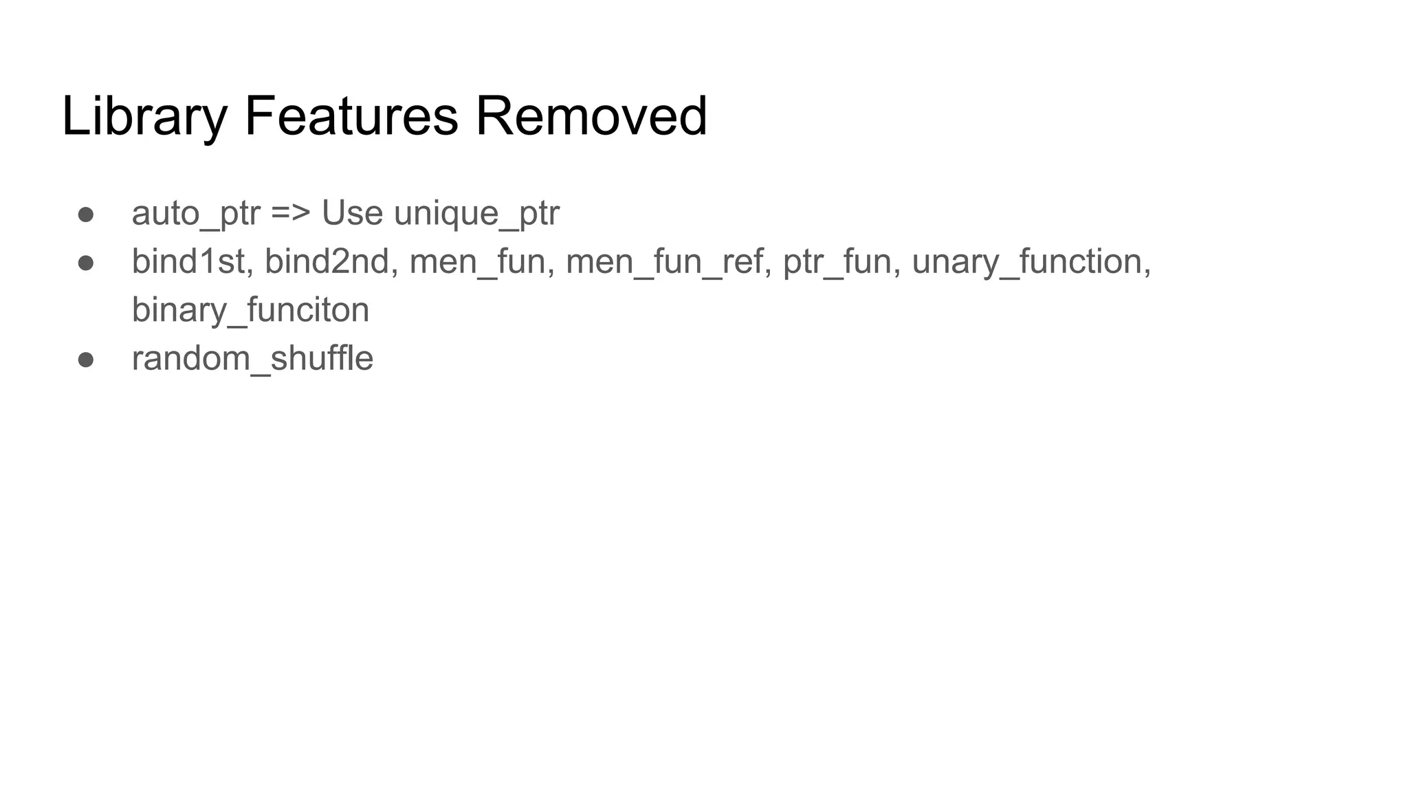 Library Features Removed
● auto_ptr => Use unique_ptr
● bind1st, bind2nd, men_fun, men_fun_ref, ptr_fun, unary_function,
binary_funciton
● random_shuffle
 