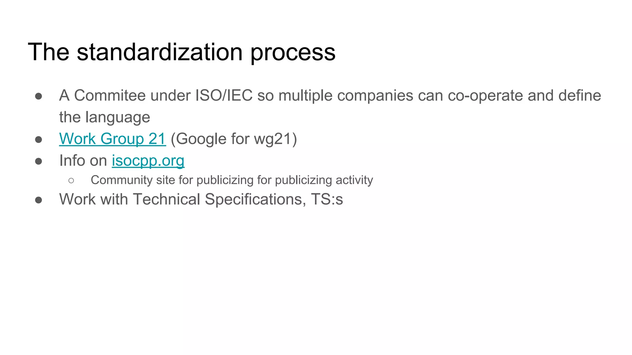 The standardization process
● A Commitee under ISO/IEC so multiple companies can co-operate and define
the language
● Work Group 21 (Google for wg21)
● Info on isocpp.org
○ Community site for publicizing for publicizing activity
● Work with Technical Specifications, TS:s
 