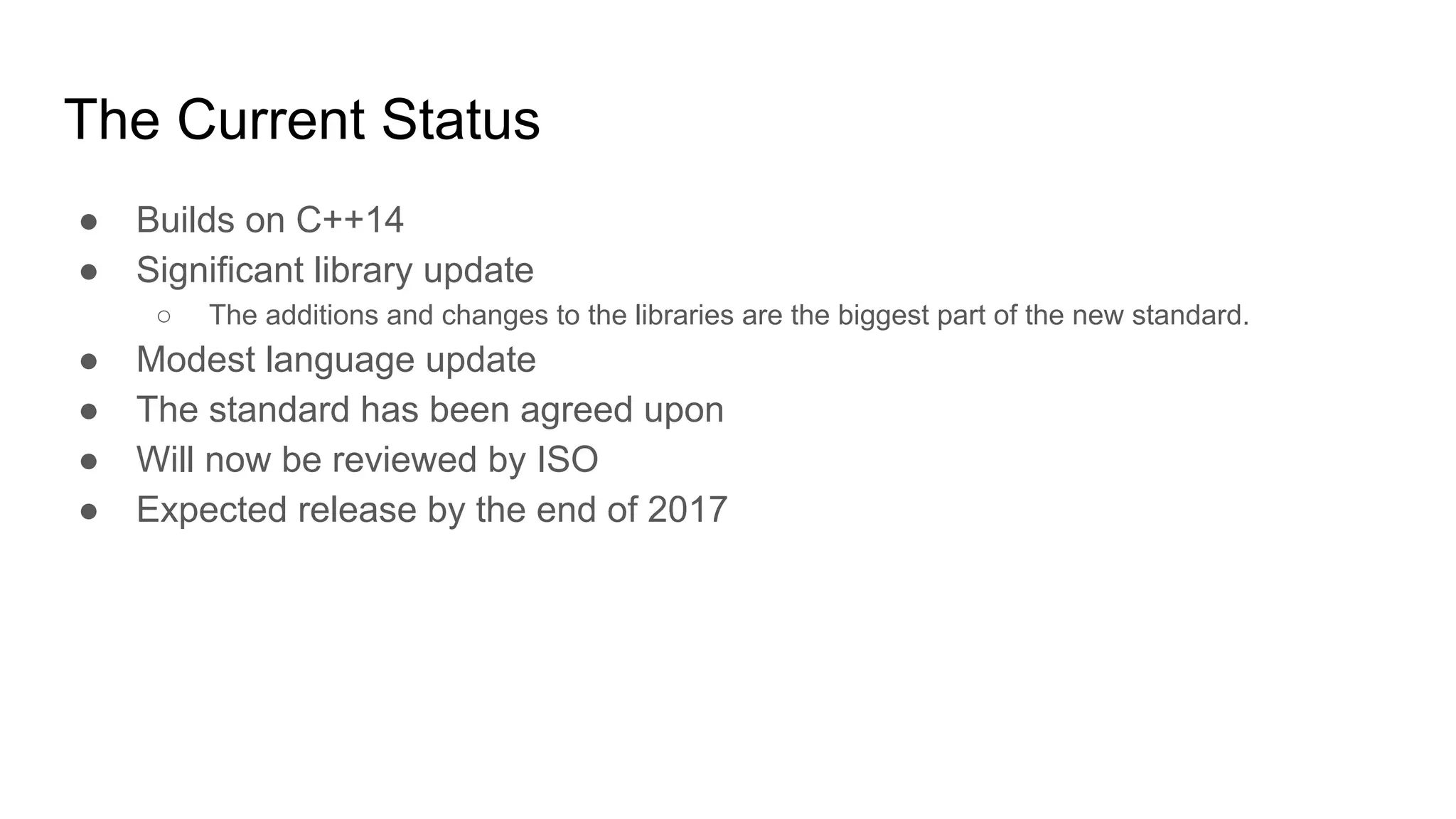 The Current Status
● Builds on C++14
● Significant library update
○ The additions and changes to the libraries are the biggest part of the new standard.
● Modest language update
● The standard has been agreed upon
● Will now be reviewed by ISO
● Expected release by the end of 2017
 