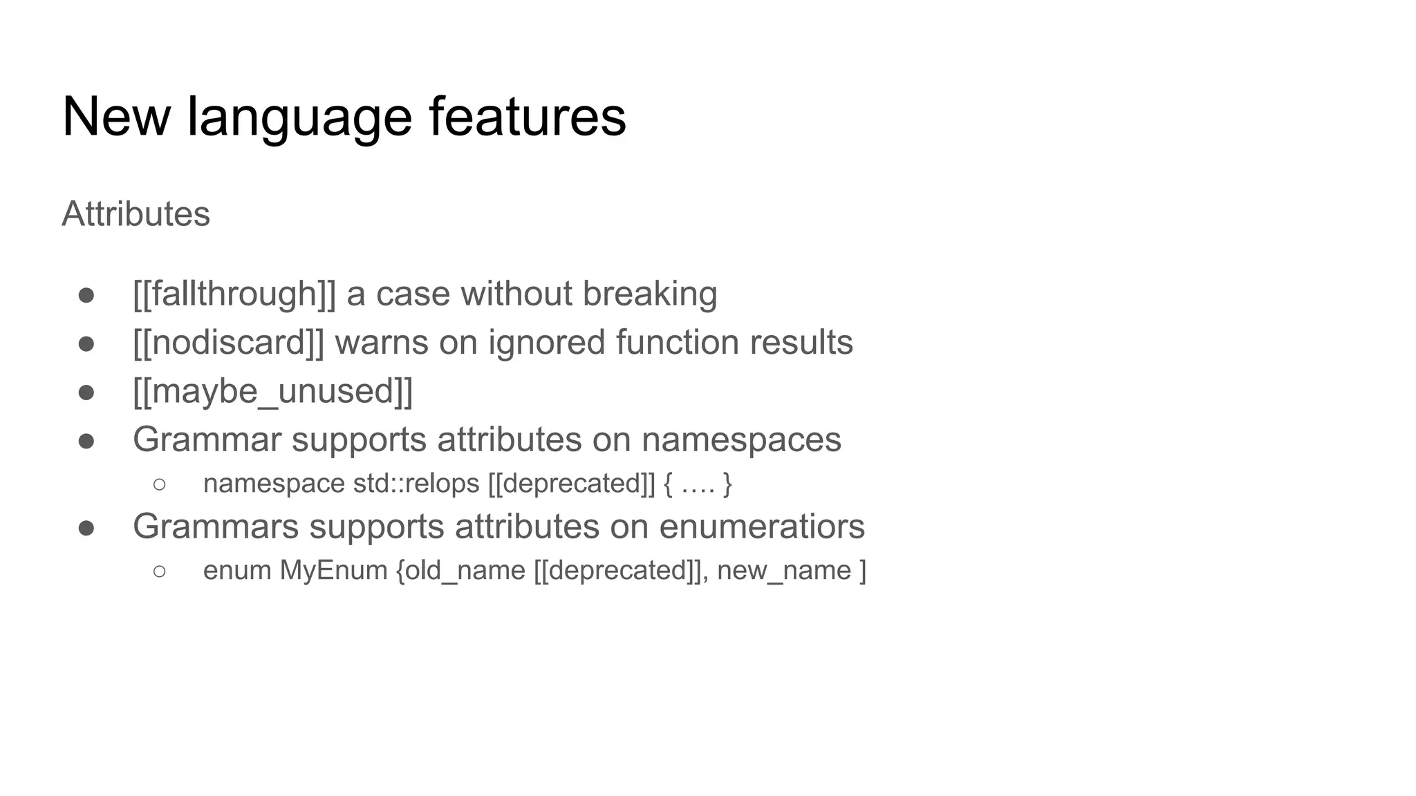 New language features
Attributes
● [[fallthrough]] a case without breaking
● [[nodiscard]] warns on ignored function results
● [[maybe_unused]]
● Grammar supports attributes on namespaces
○ namespace std::relops [[deprecated]] { …. }
● Grammars supports attributes on enumeratiors
○ enum MyEnum {old_name [[deprecated]], new_name ]
 
