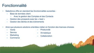 Fonctionnalité
• Salesforce offre en standard les fonctionnalités suivantes :
– Base de données client
• Avec la gestion des Comptes et des Contacts
– Gestion des prospects avec les « lead »
– Gestion des tâches et des évènements
• Ainsi que plusieurs solutions orientées métier en fonction des licences choisies
– Vente
– Service
– Marketing
– Commerce
– Producivité
– Annalytique
– Collaboration
 